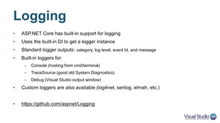 Logging with Controllers
public class TodoController : Controller
{
private readonly ITodoRepository _todoRepository;
private readonly ILogger<TodoController> _logger;
private const int LIST_ITEMS = 1001;
public TodoController(ITodoRepository todoRepo, ILogger<TodoController> logger)
{
_todoRepository = todoRepo;
_logger = logger;
}
[HttpGet]
public IEnumerable<TodoItem> GetAll()
{
_logger.LogInformation(LIST_ITEMS, "Listing all items");
EnsureItems();
return _todoRepository.GetAll();
}
}
 