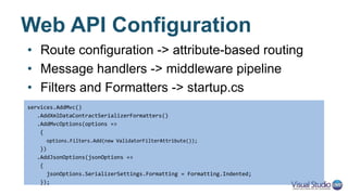 Controllers – Two in One
• UI – same as with MVC 5
• API – similar, but different
public class HomeController : Controller
{
public IActionResult Index()
{
return View();
}
}
[Route("api/[controller]")]
public class ProductsController : Controller
{
[HttpGet("{id:int}")]
public Product GetProduct(int id)
{
return new Product() { ID = id };
}
}
 