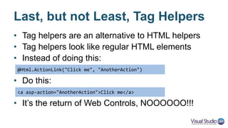 Existing Tag Helpers
• HTML elements
– <a>, <form>, <input>, <label>, <link>, <script>, <select>, <textarea>
• Logical
– <cache>
• Placeholders
– ValidationSummary (<div>), ValidationMessage (<span>)
• You can create your own Tag Helpers
• Check out the source for reference
https://github.com/aspnet/Mvc/tree/dev/src/Microsoft.AspNetCore.Mvc.TagHelpers
 