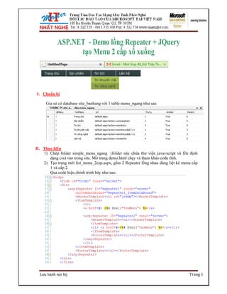 ASP.NET - Demo lồng Repeater + JQuery
                 tạo Menu 2 cấp xổ xuống



I. Chuẩn bị

     Gỉa sử có database site_banhang với 1 table menu_ngang như sau




II. Thực hiện
    1) Chép folder simple_menu_ngang (folder này chứa thư viện javavscript và file định
       dạng css) vào trong site. Mở trang demo.html chạy và tham khảo code tĩnh.
    2) Tạo trang mới list_menu_2cap.aspx, gồm 2 Repeater lồng nhau dùng liệt kê menu cấp
       1 và cấp 2.
       Qua code hiệu chỉnh trình bày như sau:




  Lưu hành nội bộ                                                                  Trang 1
 