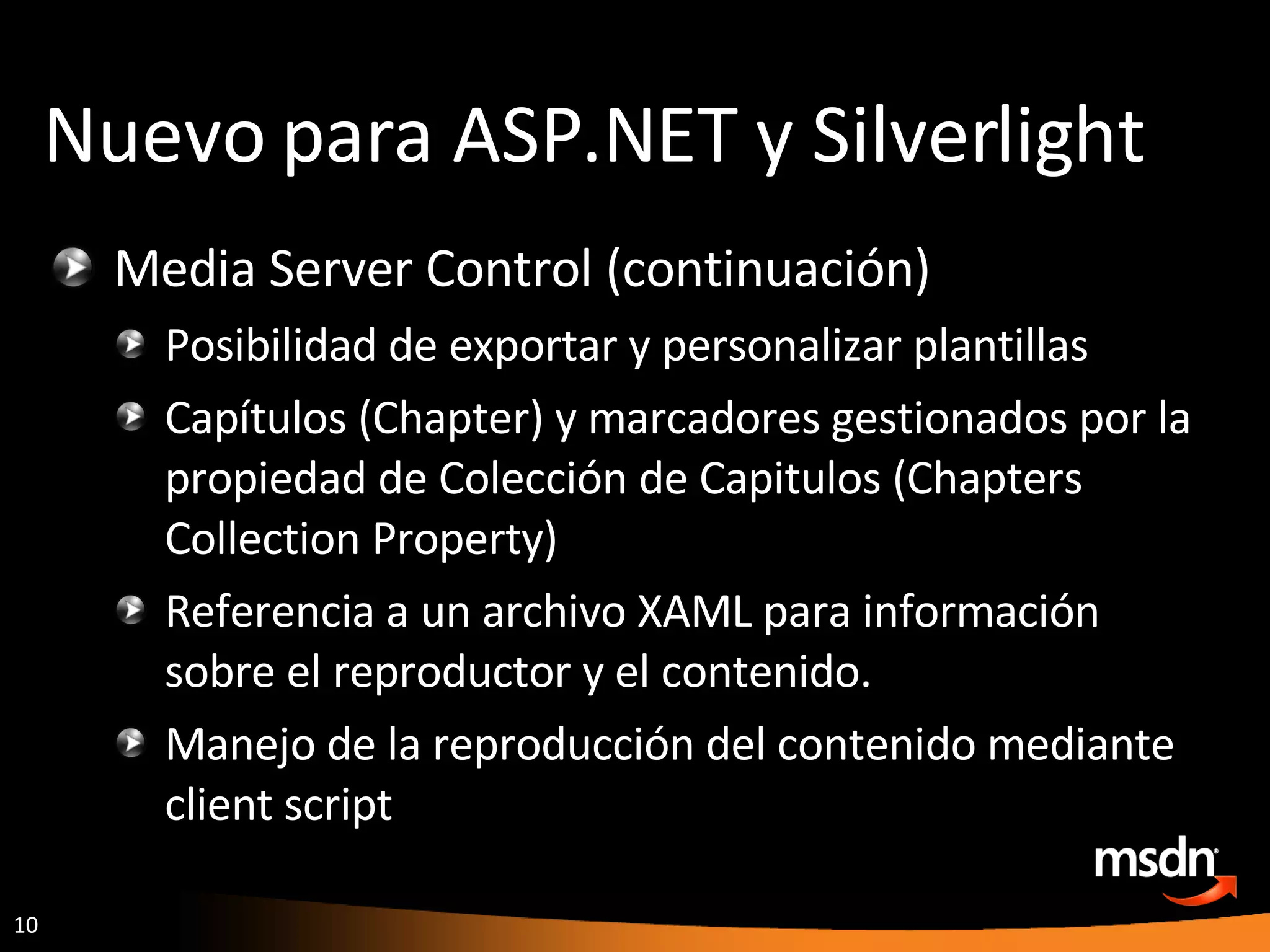 Media Server Control (continuación) Posibilidad de exportar y personalizar plantillas Capítulos (Chapter) y marcadores gestionados por la propiedad de Colección de Capitulos (Chapters Collection Property) Referencia a un archivo XAML para información sobre el reproductor y el contenido. Manejo de la reproducción del contenido mediante client script Nuevo para ASP.NET y Silverlight 
