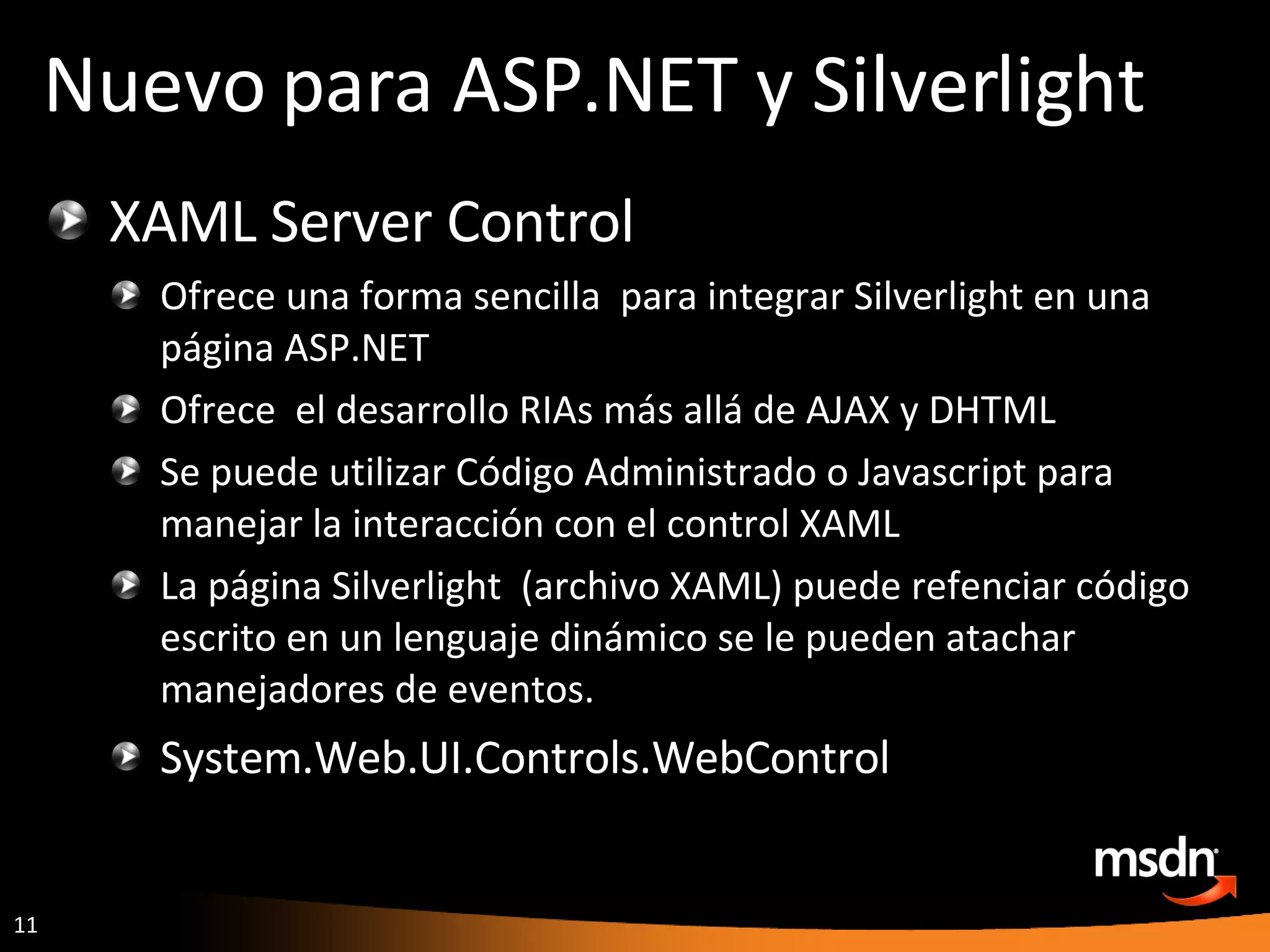 XAML Server Control Ofrece una forma sencilla  para integrar Silverlight en una página ASP.NET Ofrece  el desarrollo RIAs  más allá de AJAX y DHTML  Se puede utilizar Código Administrado o Javascript para manejar la interacción con el control XAML La página Silverlight  (archivo XAML) puede refenciar código escrito en un lenguaje dinámico se le pueden atachar manejadores de eventos. System.Web.UI.Controls.WebControl Nuevo para ASP.NET y Silverlight 