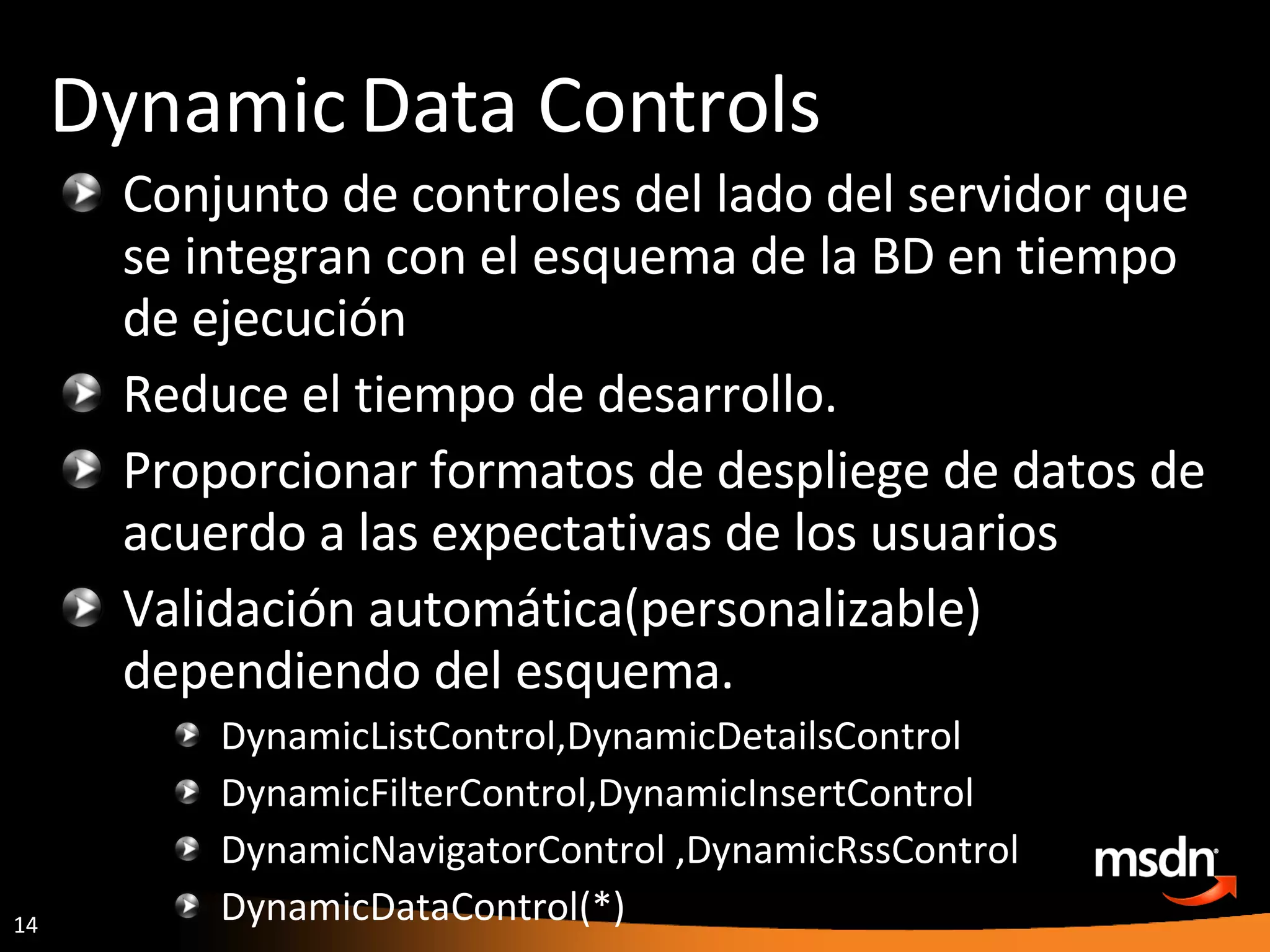 Conjunto de controles del lado del servidor que se integran con el esquema de la BD en tiempo de ejecución Reduce el tiempo de desarrollo. Proporcionar formatos de despliege de datos de acuerdo a las expectativas de los usuarios  Validación automática(personalizable) dependiendo del esquema. DynamicListControl,DynamicDetailsControl  DynamicFilterControl,DynamicInsertControl  DynamicNavigatorControl ,DynamicRssControl  DynamicDataControl(*) Dynamic Data Controls 