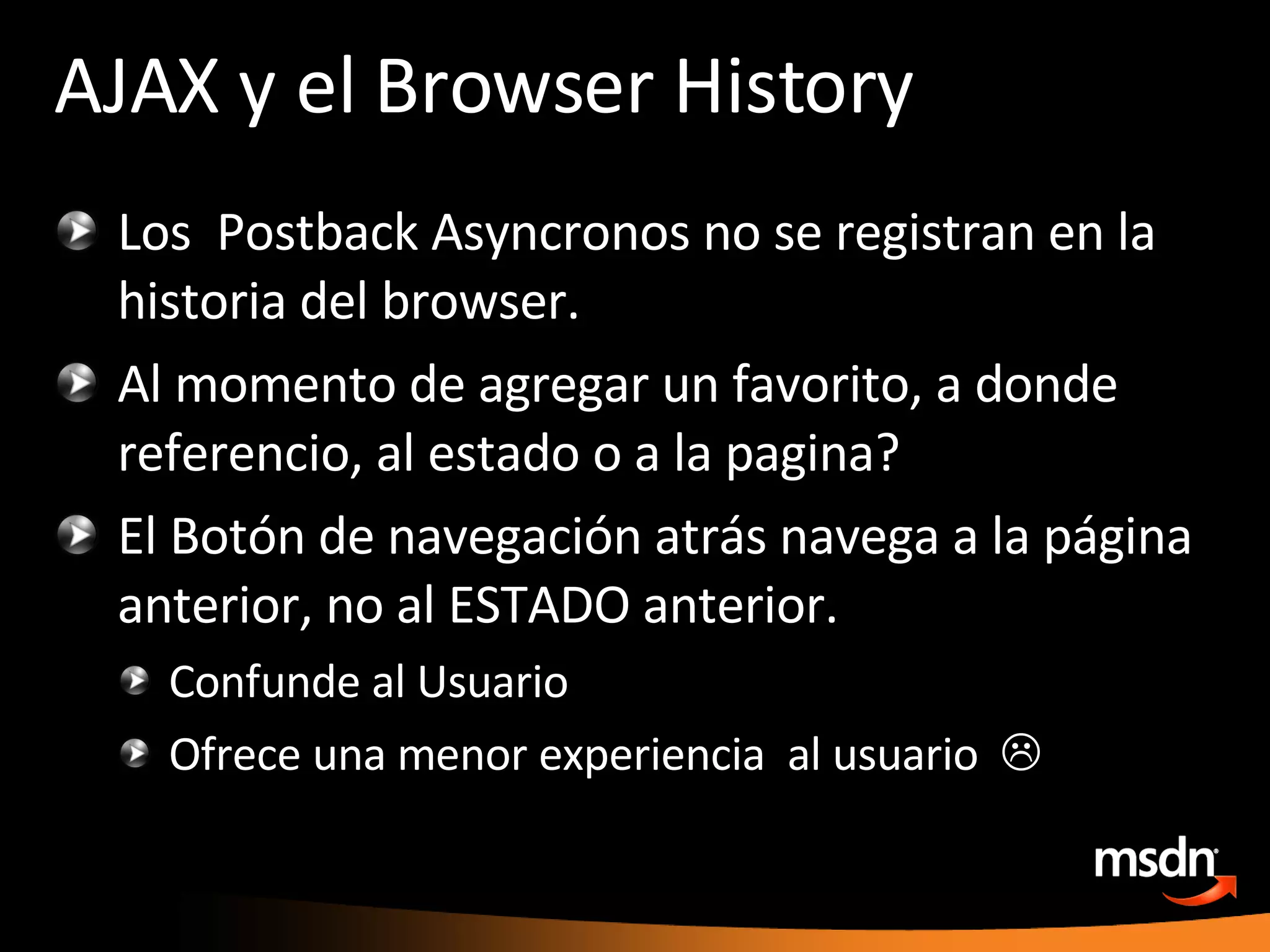 AJAX y el Browser History Los  Postback Asyncronos no se registran en la historia del browser. Al momento de agregar un favorito, a donde referencio, al estado o a la pagina? El Botón de navegación atrás navega a la página anterior, no al ESTADO anterior. Confunde al Usuario Ofrece una menor experiencia  al usuario   