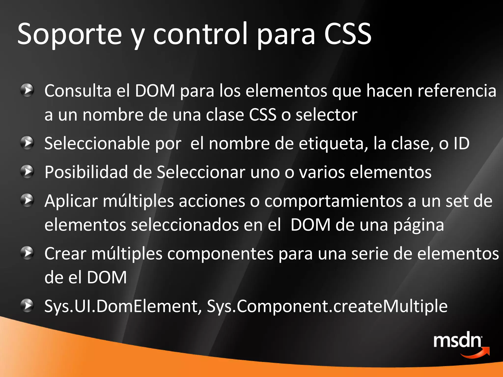 Consulta el DOM para los elementos que hacen referencia a un nombre de una clase CSS o selector  Seleccionable por  el nombre de etiqueta, la clase, o ID  Posibilidad de Seleccionar uno o varios elementos Aplicar múltiples acciones o comportamientos a un set de elementos seleccionados en el  DOM de una página  Crear múltiples componentes para una serie de elementos de el DOM Sys.UI.DomElement,   Sys.Component.createMultiple   Soporte y control para CSS 