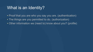What is an Identity? 
• Proof that you are who you say you are. (authentication) 
• The things are you permitted to do. (authorization) 
• Other information we (need to) know about you? (profile) 
 