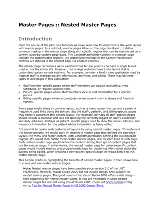 Master Pages :: Nested Master Pages

Introduction
Over the course of the past nine tutorials we have seen how to implement a site-wide layout
with master pages. In a nutshell, master pages allow us, the page developer, to define
common markup in the master page along with specific regions that can be customized on a
content page-by-content page basis. The ContentPlaceHolder controls in a master page
indicate the customizable regions; the customized markup for the ContentPlaceHolder
controls are defined in the content page via Content controls.
The master page techniques we've explored thus far are great if you have a single layout
used across the entire site. However, many large websites have a site layout that is
customized across various sections. For example, consider a health care application used by
hospital staff to manage patient information, activities, and billing. There may be three
types of web pages in this application:

   Staff member-specific pages where staff members can update availability, view
   schedules, or request vacation time.
   Patient-specific pages where staff members view or edit information for a specific
   patient.
   Billing-specific pages where accountants review current claim statuses and financial
   reports.

Every page might share a common layout, such as a menu across the top and a series of
frequently used links along the bottom. But the staff-, patient-, and billing-specific pages
may need to customize this generic layout. For example, perhaps all staff-specific pages
should include a calendar and task list showing the currently logged on user's availability
and daily schedule. Perhaps all patient-specific pages need to show the name, address, and
insurance information for the patient whose information is being edited.
It's possible to create such customized layouts by using nested master pages. To implement
the above scenario, we would start by creating a master page that defined the site-wide
layout, the menu and footer content, with ContentPlaceHolders defining the customizable
regions. We would then create three nested master pages, one for each type of web page.
Each nested master page would define the content among the type of content pages that
use the master page. In other words, the nested master page for patient-specific content
pages would include markup and programmatic logic for displaying information about the
patient being edited. When creating a new patient-specific page we would bind it to this
nested master page.
This tutorial starts by highlighting the benefits of nested master pages. It then shows how
to create and use nested master pages.
   Note: Nested master pages have been possible since version 2.0 of the .NET
   Framework. However, Visual Studio 2005 did not include design-time support for
   nested master pages. The good news is that Visual Studio 2008 offers a rich design-
   time experience for nested master pages. If you are interested in using nested
   master pages but are still using Visual Studio 2005, check out Scott Guthrie's blog
   entry, Tips for Nested Master Pages in VS 2005 Design-Time.
 