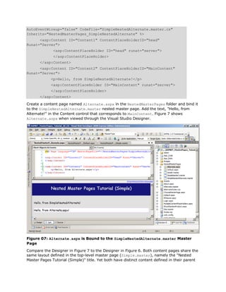 AutoEventWireup="false" CodeFile="SimpleNestedAlternate.master.cs"
Inherits="NestedMasterPages_SimpleNestedAlternate" %>
      <asp:Content ID="Content1" ContentPlaceHolderID="head"
Runat="Server">
              <asp:ContentPlaceHolder ID="head" runat="server">
              </asp:ContentPlaceHolder>
       </asp:Content>
      <asp:Content ID="Content2" ContentPlaceHolderID="MainContent"
Runat="Server">
             <p>Hello, from SimpleNestedAlternate!</p>
             <asp:ContentPlaceHolder ID="MainContent" runat="server">
             </asp:ContentPlaceHolder>
       </asp:Content>

Create a content page named Alternate.aspx in the NestedMasterPages folder and bind it
to the SimpleNestedAlternate.master nested master page. Add the text, "Hello, from
Alternate!" in the Content control that corresponds to MainContent. Figure 7 shows
Alternate.aspx when viewed through the Visual Studio Designer.




Figure 07: Alternate.aspx is Bound to the SimpleNestedAlternate.master Master
Page
Compare the Designer in Figure 7 to the Designer in Figure 6. Both content pages share the
same layout defined in the top-level master page (Simple.master), namely the "Nested
Master Pages Tutorial (Simple)" title. Yet both have distinct content defined in their parent
 