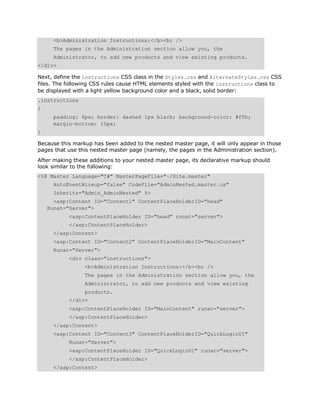 <b>Administration Instructions:</b><br />
      The pages in the Administration section allow you, the
      Administrator, to add new products and view existing products.
</div>

Next, define the instructions CSS class in the Styles.css and AlternateStyles.css CSS
files. The following CSS rules cause HTML elements styled with the instructions class to
be displayed with a light yellow background color and a black, solid border:
.instructions
{
      padding: 6px; border: dashed 1px black; background-color: #ffb;
      margin-bottom: 10px;
}

Because this markup has been added to the nested master page, it will only appear in those
pages that use this nested master page (namely, the pages in the Administration section).
After making these additions to your nested master page, its declarative markup should
look similar to the following:
<%@ Master Language="C#" MasterPageFile="~/Site.master"
      AutoEventWireup="false" CodeFile="AdminNested.master.cs"
      Inherits="Admin_AdminNested" %>
      <asp:Content ID="Content1" ContentPlaceHolderID="head"
    Runat="Server">
           <asp:ContentPlaceHolder ID="head" runat="server">
           </asp:ContentPlaceHolder>
      </asp:Content>
      <asp:Content ID="Content2" ContentPlaceHolderID="MainContent"
      Runat="Server">
           <div class="instructions">
                 <b>Administration Instructions:</b><br />
                 The pages in the Administration section allow you, the
                 Administrator, to add new products and view existing
                 products.
           </div>
           <asp:ContentPlaceHolder ID="MainContent" runat="server">
           </asp:ContentPlaceHolder>
      </asp:Content>
      <asp:Content ID="Content3" ContentPlaceHolderID="QuickLoginUI"
           Runat="Server">
           <asp:ContentPlaceHolder ID="QuickLoginUI" runat="server">
           </asp:ContentPlaceHolder>
      </asp:Content>
 