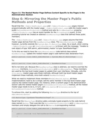 Figure 11: The Nested Master Page Defines Content Specific to the Pages in the
Administration Section

Step 6: Mirroring the Master Page's Public
Methods and Properties
Recall that the ~/Admin/AddProduct.aspx and ~/Admin/Products.aspx pages interact
programmatically with the master page: ~/Admin/AddProduct.aspx calls the master page's
public RefreshRecentProductsGrid method and sets its GridMessageText property;
~/Admin/Products.aspx has an event handler for the PricesDoubled event. In the
preceding tutorial we created an abstract BaseMasterPage class that defined these public
members.
The ~/Admin/AddProduct.aspx and ~/Admin/Products.aspx pages assume that their
master page derives from the BaseMasterPage class. The AdminNested.master page,
however, currently extends the System.Web.UI.MasterPage class. As a result, when visiting
~/Admin/Products.aspx an InvalidCastException is thrown with the message: "Unable to
cast object of type 'ASP.admin_adminnested_master' to type 'BaseMasterPage'."
To fix this we need to have the AdminNested.master code-behind class extend
BaseMasterPage. Update the nested master page's code-behind class declaration from:
public partial class Admin_AdminNested : System.Web.UI.MasterPage

To:
public partial class Admin_AdminNested : BaseMasterPage

We're not done yet. Because the BaseMasterPage class is abstract, we need to override the
abstract members, RefreshRecentProductsGrid and GridMessageText. These members
are used by the top-level master pages to update their user interfaces. (Actually, only the
Site.master master page uses these methods, although both top-level master pages
implement these methods, since both extend BaseMasterPage.)

While we need to implement these members in AdminNested.master, all these
implementations need to do is simply call the same member in the top-level master page
used by the nested master page. For instance, when a content page in the Administration
section calls the nested master page's RefreshRecentProductsGrid method, all the nested
master page needs to do is, in turn, call Site.master or Alternate.master's
RefreshRecentProductsGrid method.

To achieve this, start by adding the following @MasterType directive to the top of
AdminNested.master:
<%@ MasterType TypeName="BaseMasterPage" %>

Recall that the @MasterType directive adds a strongly-typed property to the code-behind
class named Master. Then override the RefreshRecentProductsGrid and GridMessageText
members and simply delegate the call to the Master's corresponding method:
public partial class Admin_AdminNested : BaseMasterPage
{
      public override void RefreshRecentProductsGrid()
      {
 