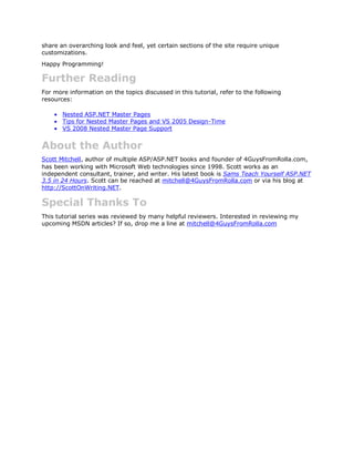 share an overarching look and feel, yet certain sections of the site require unique
customizations.
Happy Programming!

Further Reading
For more information on the topics discussed in this tutorial, refer to the following
resources:

       Nested ASP.NET Master Pages
       Tips for Nested Master Pages and VS 2005 Design-Time
       VS 2008 Nested Master Page Support


About the Author
Scott Mitchell, author of multiple ASP/ASP.NET books and founder of 4GuysFromRolla.com,
has been working with Microsoft Web technologies since 1998. Scott works as an
independent consultant, trainer, and writer. His latest book is Sams Teach Yourself ASP.NET
3.5 in 24 Hours. Scott can be reached at mitchell@4GuysFromRolla.com or via his blog at
http://ScottOnWriting.NET.

Special Thanks To
This tutorial series was reviewed by many helpful reviewers. Interested in reviewing my
upcoming MSDN articles? If so, drop me a line at mitchell@4GuysFromRolla.com
 