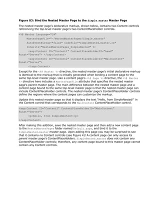 Figure 03: Bind the Nested Master Page to the Simple.master Master Page

The nested master page's declarative markup, shown below, contains two Content controls
referencing the top-level master page's two ContentPlaceHolder controls.
<%@ Master Language="C#"
     MasterPageFile="~/NestedMasterPages/Simple.master"
     AutoEventWireup="false" CodeFile="SimpleNested.master.cs"
     Inherits="NestedMasterPages_SimpleNested" %>
      <asp:Content ID="Content1" ContentPlaceHolderID="head"
Runat="Server"> </asp:Content>
      <asp:Content ID="Content2" ContentPlaceHolderID="MainContent"
Runat="Server">
       </asp:Content>
Except for the <%@ Master %> directive, the nested master page's initial declarative markup
is identical to the markup that is initially generated when binding a content page to the
same top-level master page. Like a content page's <%@ Page %> directive, the <%@ Master
%> directive here includes a MasterPageFile attribute that specifies the nested master
page's parent master page. The main difference between the nested master page and a
content page bound to the same top-level master page is that the nested master page can
include ContentPlaceHolder controls. The nested master page's ContentPlaceHolder controls
define the regions where the content pages can customize the markup.
Update this nested master page so that it displays the text "Hello, from SimpleNested!" in
the Content control that corresponds to the MainContent ContentPlaceHolder control.

<asp:Content ID="Content2" ContentPlaceHolderID="MainContent"
Runat="Server">
       <p>Hello, from SimpleNested!</p>
</asp:Content>

After making this addition, save the nested master page and then add a new content page
to the NestedMasterPages folder named Default.aspx, and bind it to the
SimpleNested.master master page. Upon adding this page you may be surprised to see
that it contains no Content controls (see Figure 4)! A content page can only access its
parent master page's ContentPlaceHolders. SimpleNested.master does not contain any
ContentPlaceHolder controls; therefore, any content page bound to this master page cannot
contain any Content controls.
 