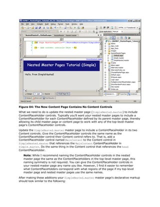 Figure 04: The New Content Page Contains No Content Controls
What we need to do is update the nested master page (SimpleNested.master) to include
ContentPlaceHolder controls. Typically you'll want your nested master pages to include a
ContentPlaceHolder for each ContentPlaceHolder defined by its parent master page, thereby
allowing its child master page or content page to work with any of the top-level master
page's ContentPlaceHolder controls.
Update the SimpleNested.master master page to include a ContentPlaceHolder in its two
Content controls. Give the ContentPlaceHolder controls the same name as the
ContentPlaceHolder control their Content control refers to. That is, add a
ContentPlaceHolder control named MainContent to the Content control in
SimpleNested.master that references the MainContent ContentPlaceHolder in
Simple.master. Do the same thing in the Content control that references the head
ContentPlaceHolder.
   Note: While I recommend naming the ContentPlaceHolder controls in the nested
   master page the same as the ContentPlaceHolders in the top-level master page, this
   naming symmetry is not required. You can give the ContentPlaceHolder controls in
   your nested master page any name you like. However, I find it easier to remember
   what ContentPlaceHolders correspond with what regions of the page if my top-level
   master page and nested master pages use the same names.

After making these additions your SimpleNested.master master page's declarative markup
should look similar to the following:
 