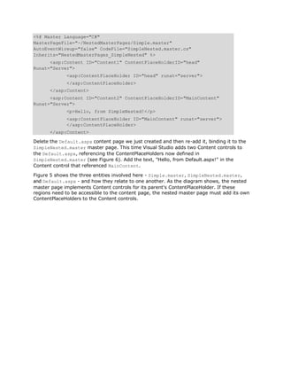<%@ Master Language="C#"
MasterPageFile="~/NestedMasterPages/Simple.master"
AutoEventWireup="false" CodeFile="SimpleNested.master.cs"
Inherits="NestedMasterPages_SimpleNested" %>
      <asp:Content ID="Content1" ContentPlaceHolderID="head"
Runat="Server">
              <asp:ContentPlaceHolder ID="head" runat="server">
              </asp:ContentPlaceHolder>
       </asp:Content>
      <asp:Content ID="Content2" ContentPlaceHolderID="MainContent"
Runat="Server">
              <p>Hello, from SimpleNested!</p>
              <asp:ContentPlaceHolder ID="MainContent" runat="server">
              </asp:ContentPlaceHolder>
       </asp:Content>

Delete the Default.aspx content page we just created and then re-add it, binding it to the
SimpleNested.master master page. This time Visual Studio adds two Content controls to
the Default.aspx, referencing the ContentPlaceHolders now defined in
SimpleNested.master (see Figure 6). Add the text, "Hello, from Default.aspx!" in the
Content control that referenced MainContent.

Figure 5 shows the three entities involved here - Simple.master, SimpleNested.master,
and Default.aspx - and how they relate to one another. As the diagram shows, the nested
master page implements Content controls for its parent's ContentPlaceHolder. If these
regions need to be accessible to the content page, the nested master page must add its own
ContentPlaceHolders to the Content controls.
 