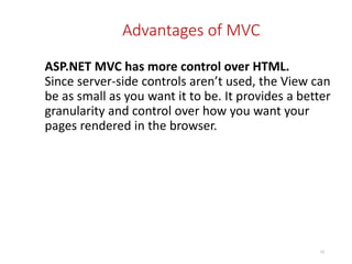 Advantages of MVC
ASP.NET MVC has more control over HTML.
Since server-side controls aren’t used, the View can
be as small as you want it to be. It provides a better
granularity and control over how you want your
pages rendered in the browser.
10
 
