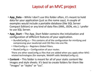 Layout of an MVC project
16
• App_Data – While I don’t use this folder often, it’s meant to hold
data for your application (just as the name says). A couple of
examples would include a portable database (like SQL Server
Compact Edition) or any kind of data files (XML, JSON, etc.). I prefer
to use SQL Server.
• App_Start – The App_Start folder contains the initialization and
configuration of different features of your application.
• BundleConfig.cs – This contains all of the configuration for minifying and
compressing your JavaScript and CSS files into one file.
• FilterConfig.cs – Registers Global Filters.
• RouteConfig.cs – Configuration of your routes.
There are other xxxxConfig.cs files that are added when you apply other MVC-
related technologies (for example, WebAPI adds WebApiConfig.cs).
• Content – This folder is meant for all of your static content like
images and style sheets. It’s best to create folders for them like
“images” or “styles” or “css”.
 