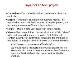 Layout of an MVC project
17
• Controllers – The controllers folder is where we place the
controllers.
• Models – This folder contains your business models. It’s
better when you have these models in another project, but
for demo purposes, we’ll place them in here.
• Scripts – This is where your JavaScript scripts reside.
• Views – This parent folder contains all of your HTML “Views”
with each controller name as a folder. Each folder will
contain a number of cshtml files relating to the methods in
that folder’s controller. If we had a URL that looked like this:
http://www.xyzcompany.com/Products/List
we would have a Products folder with a List.cshtml file.
We would also know to look in the Controllers folder and
open the ProductsController.cs and look for the List
method.
 