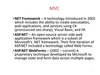 MVC
•NET Framework – A technology introduced in 2002
which includes the ability to create executables,
web applications, and services using C#
(pronounced see-sharp), Visual Basic, and F#.
•ASP.NET – An open-source server-side web
application framework which is a subset of
Microsoft’s .NET framework. Their first iteration of
ASP.NET included a technology called Web Forms.
•ASP.NET WebForms – (2002 – current) A
proprietary technique developed by Microsoft to
manage state and form data across multiple pages.
2
 