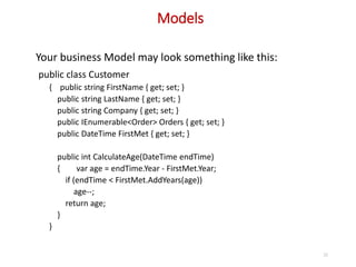 Models
22
Your business Model may look something like this:
public class Customer
{ public string FirstName { get; set; }
public string LastName { get; set; }
public string Company { get; set; }
public IEnumerable<Order> Orders { get; set; }
public DateTime FirstMet { get; set; }
public int CalculateAge(DateTime endTime)
{ var age = endTime.Year - FirstMet.Year;
if (endTime < FirstMet.AddYears(age))
age--;
return age;
}
}
 