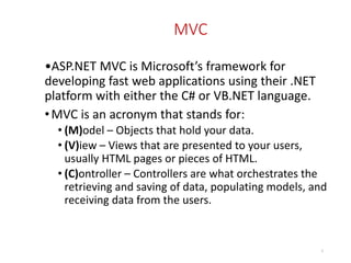 MVC
•ASP.NET MVC is Microsoft’s framework for
developing fast web applications using their .NET
platform with either the C# or VB.NET language.
•MVC is an acronym that stands for:
• (M)odel – Objects that hold your data.
• (V)iew – Views that are presented to your users,
usually HTML pages or pieces of HTML.
• (C)ontroller – Controllers are what orchestrates the
retrieving and saving of data, populating models, and
receiving data from the users.
3
 