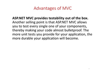 Advantages of MVC
ASP.NET MVC provides testability out of the box.
Another selling point is that ASP.NET MVC allows
you to test every single one of your components,
thereby making your code almost bulletproof. The
more unit tests you provide for your application, the
more durable your application will become.
8
 