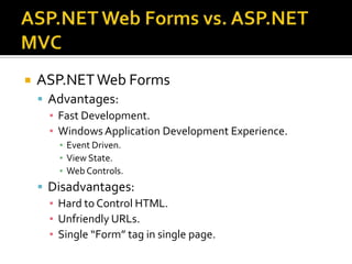 ASP.NET Web Forms vs. ASP.NET MVCASP.NET Web Forms Advantages:Fast Development.Windows Application Development Experience.Event Driven.View State.Web Controls.Disadvantages:Hard to Control HTML.Unfriendly URLs.Single “Form” tag in single page.