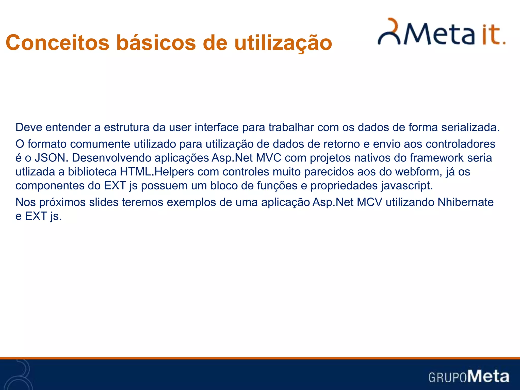 Conceitos básicos de utilização


Deve entender a estrutura da user interface para trabalhar com os dados de forma serializada.
O formato comumente utilizado para utilização de dados de retorno e envio aos controladores
é o JSON. Desenvolvendo aplicações Asp.Net MVC com projetos nativos do framework seria
utlizada a biblioteca HTML.Helpers com controles muito parecidos aos do webform, já os
componentes do EXT js possuem um bloco de funções e propriedades javascript.
Nos próximos slides teremos exemplos de uma aplicação Asp.Net MCV utilizando Nhibernate
e EXT js.
 