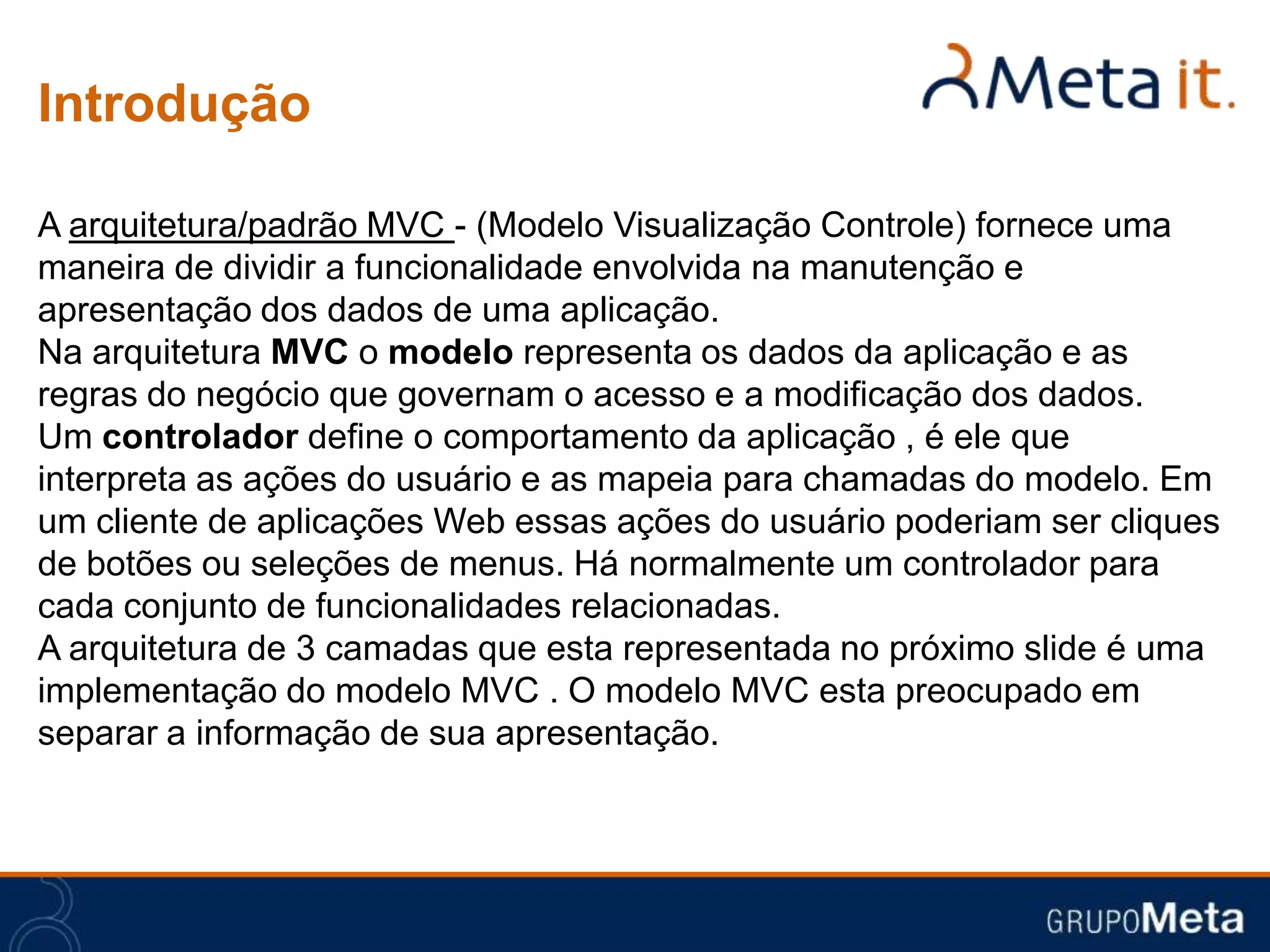 Introdução

A arquitetura/padrão MVC - (Modelo Visualização Controle) fornece uma
maneira de dividir a funcionalidade envolvida na manutenção e
apresentação dos dados de uma aplicação.
Na arquitetura MVC o modelo representa os dados da aplicação e as
regras do negócio que governam o acesso e a modificação dos dados.
Um controlador define o comportamento da aplicação , é ele que
interpreta as ações do usuário e as mapeia para chamadas do modelo. Em
um cliente de aplicações Web essas ações do usuário poderiam ser cliques
de botões ou seleções de menus. Há normalmente um controlador para
cada conjunto de funcionalidades relacionadas.
A arquitetura de 3 camadas que esta representada no próximo slide é uma
implementação do modelo MVC . O modelo MVC esta preocupado em
separar a informação de sua apresentação.
 