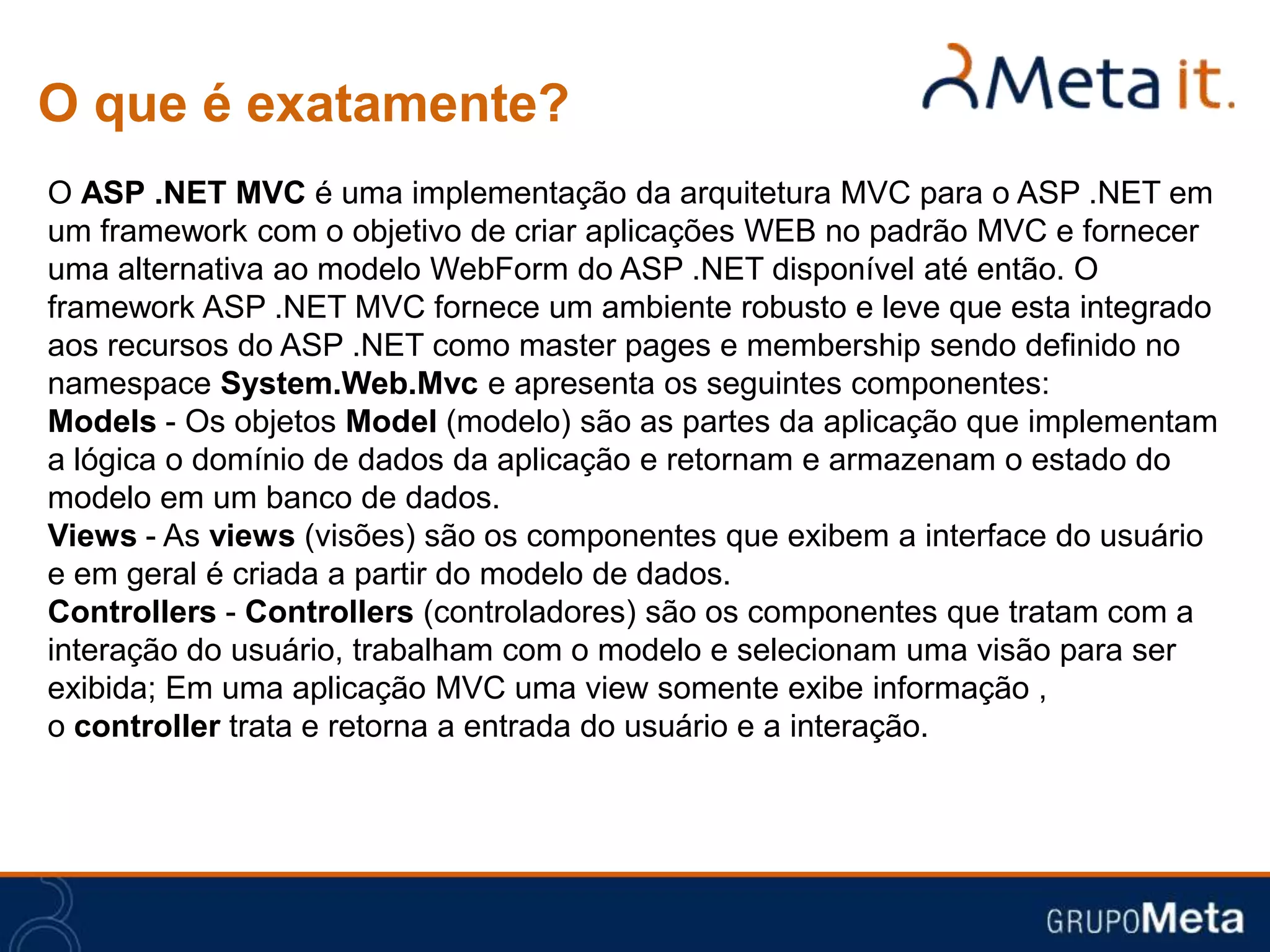 O que é exatamente?
O ASP .NET MVC é uma implementação da arquitetura MVC para o ASP .NET em
um framework com o objetivo de criar aplicações WEB no padrão MVC e fornecer
uma alternativa ao modelo WebForm do ASP .NET disponível até então. O
framework ASP .NET MVC fornece um ambiente robusto e leve que esta integrado
aos recursos do ASP .NET como master pages e membership sendo definido no
namespace System.Web.Mvc e apresenta os seguintes componentes:
Models - Os objetos Model (modelo) são as partes da aplicação que implementam
a lógica o domínio de dados da aplicação e retornam e armazenam o estado do
modelo em um banco de dados.
Views - As views (visões) são os componentes que exibem a interface do usuário
e em geral é criada a partir do modelo de dados.
Controllers - Controllers (controladores) são os componentes que tratam com a
interação do usuário, trabalham com o modelo e selecionam uma visão para ser
exibida; Em uma aplicação MVC uma view somente exibe informação ,
o controller trata e retorna a entrada do usuário e a interação.
 