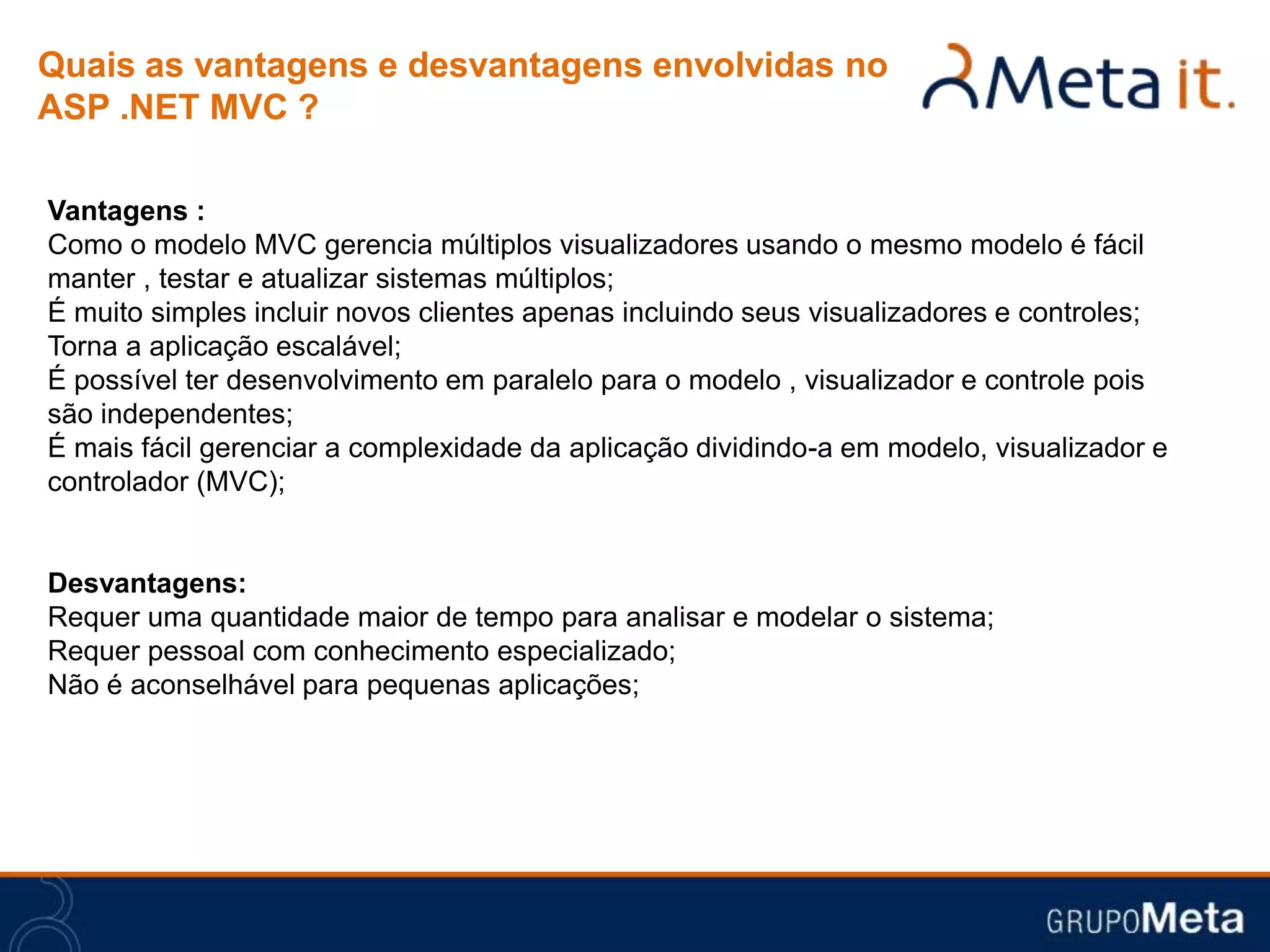 Quais as vantagens e desvantagens envolvidas no
ASP .NET MVC ?

Vantagens :
Como o modelo MVC gerencia múltiplos visualizadores usando o mesmo modelo é fácil
manter , testar e atualizar sistemas múltiplos;
É muito simples incluir novos clientes apenas incluindo seus visualizadores e controles;
Torna a aplicação escalável;
É possível ter desenvolvimento em paralelo para o modelo , visualizador e controle pois
são independentes;
É mais fácil gerenciar a complexidade da aplicação dividindo-a em modelo, visualizador e
controlador (MVC);


Desvantagens:
Requer uma quantidade maior de tempo para analisar e modelar o sistema;
Requer pessoal com conhecimento especializado;
Não é aconselhável para pequenas aplicações;
 