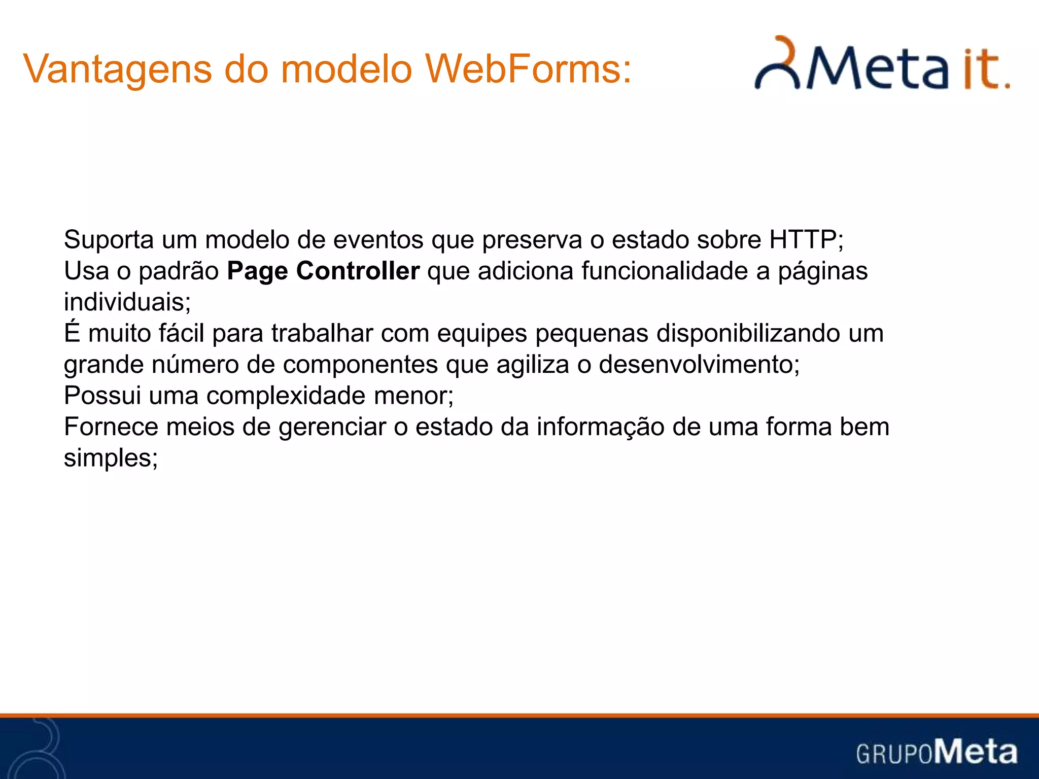 Vantagens do modelo WebForms:



 Suporta um modelo de eventos que preserva o estado sobre HTTP;
 Usa o padrão Page Controller que adiciona funcionalidade a páginas
 individuais;
 É muito fácil para trabalhar com equipes pequenas disponibilizando um
 grande número de componentes que agiliza o desenvolvimento;
 Possui uma complexidade menor;
 Fornece meios de gerenciar o estado da informação de uma forma bem
 simples;
 
