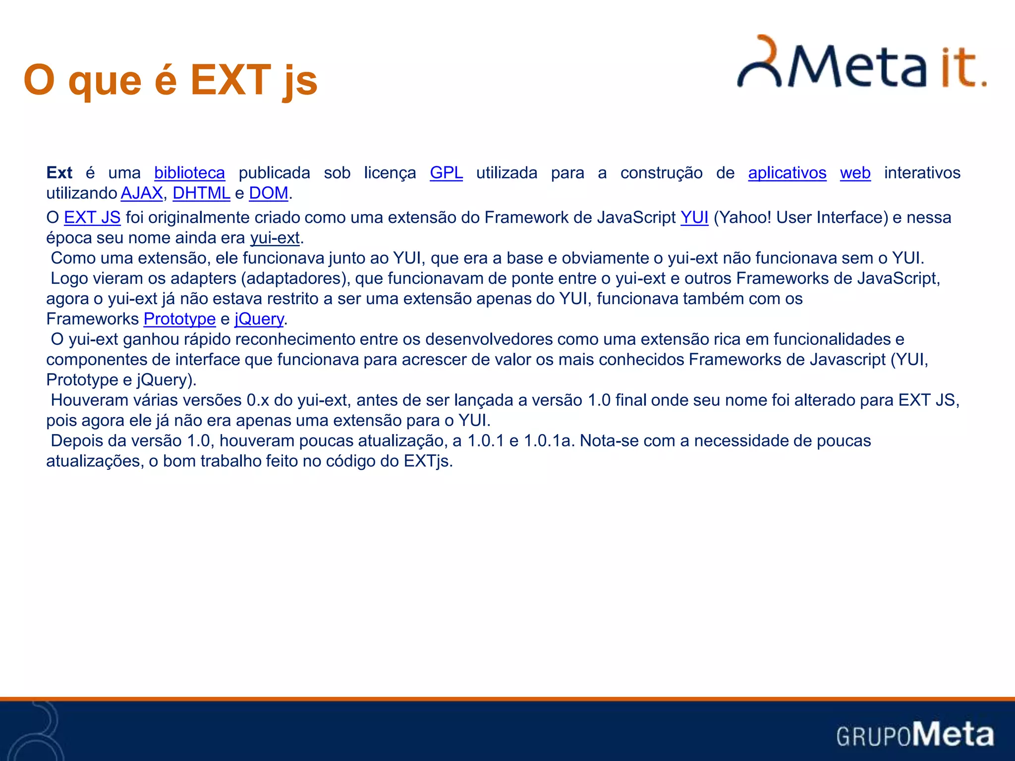 O que é EXT js
 Ext é uma biblioteca publicada sob licença GPL utilizada para a construção de aplicativos web interativos
 utilizando AJAX, DHTML e DOM.
 O EXT JS foi originalmente criado como uma extensão do Framework de JavaScript YUI (Yahoo! User Interface) e nessa
 época seu nome ainda era yui-ext.
  Como uma extensão, ele funcionava junto ao YUI, que era a base e obviamente o yui-ext não funcionava sem o YUI.
  Logo vieram os adapters (adaptadores), que funcionavam de ponte entre o yui-ext e outros Frameworks de JavaScript,
 agora o yui-ext já não estava restrito a ser uma extensão apenas do YUI, funcionava também com os
 Frameworks Prototype e jQuery.
  O yui-ext ganhou rápido reconhecimento entre os desenvolvedores como uma extensão rica em funcionalidades e
 componentes de interface que funcionava para acrescer de valor os mais conhecidos Frameworks de Javascript (YUI,
 Prototype e jQuery).
  Houveram várias versões 0.x do yui-ext, antes de ser lançada a versão 1.0 final onde seu nome foi alterado para EXT JS,
 pois agora ele já não era apenas uma extensão para o YUI.
  Depois da versão 1.0, houveram poucas atualização, a 1.0.1 e 1.0.1a. Nota-se com a necessidade de poucas
 atualizações, o bom trabalho feito no código do EXTjs.
 