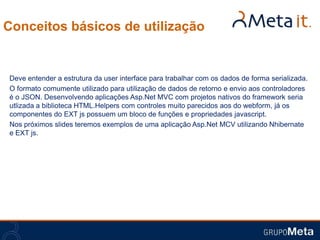 Conceitos básicos de utilização


Deve entender a estrutura da user interface para trabalhar com os dados de forma serializada.
O formato comumente utilizado para utilização de dados de retorno e envio aos controladores
é o JSON. Desenvolvendo aplicações Asp.Net MVC com projetos nativos do framework seria
utlizada a biblioteca HTML.Helpers com controles muito parecidos aos do webform, já os
componentes do EXT js possuem um bloco de funções e propriedades javascript.
Nos próximos slides teremos exemplos de uma aplicação Asp.Net MCV utilizando Nhibernate
e EXT js.
 