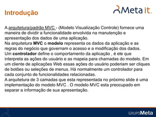 Introdução

A arquitetura/padrão MVC - (Modelo Visualização Controle) fornece uma
maneira de dividir a funcionalidade envolvida na manutenção e
apresentação dos dados de uma aplicação.
Na arquitetura MVC o modelo representa os dados da aplicação e as
regras do negócio que governam o acesso e a modificação dos dados.
Um controlador define o comportamento da aplicação , é ele que
interpreta as ações do usuário e as mapeia para chamadas do modelo. Em
um cliente de aplicações Web essas ações do usuário poderiam ser cliques
de botões ou seleções de menus. Há normalmente um controlador para
cada conjunto de funcionalidades relacionadas.
A arquitetura de 3 camadas que esta representada no próximo slide é uma
implementação do modelo MVC . O modelo MVC esta preocupado em
separar a informação de sua apresentação.
 