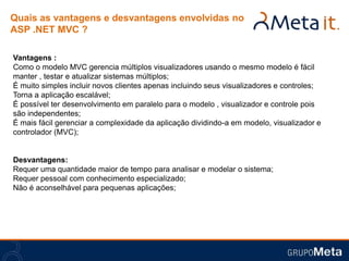 Quais as vantagens e desvantagens envolvidas no
ASP .NET MVC ?

Vantagens :
Como o modelo MVC gerencia múltiplos visualizadores usando o mesmo modelo é fácil
manter , testar e atualizar sistemas múltiplos;
É muito simples incluir novos clientes apenas incluindo seus visualizadores e controles;
Torna a aplicação escalável;
É possível ter desenvolvimento em paralelo para o modelo , visualizador e controle pois
são independentes;
É mais fácil gerenciar a complexidade da aplicação dividindo-a em modelo, visualizador e
controlador (MVC);


Desvantagens:
Requer uma quantidade maior de tempo para analisar e modelar o sistema;
Requer pessoal com conhecimento especializado;
Não é aconselhável para pequenas aplicações;
 