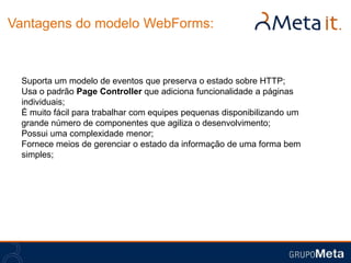 Vantagens do modelo WebForms:



 Suporta um modelo de eventos que preserva o estado sobre HTTP;
 Usa o padrão Page Controller que adiciona funcionalidade a páginas
 individuais;
 É muito fácil para trabalhar com equipes pequenas disponibilizando um
 grande número de componentes que agiliza o desenvolvimento;
 Possui uma complexidade menor;
 Fornece meios de gerenciar o estado da informação de uma forma bem
 simples;
 