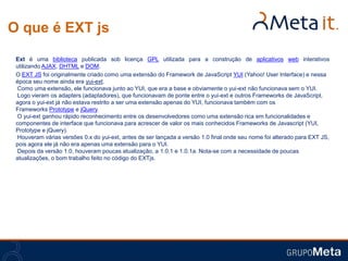 O que é EXT js
 Ext é uma biblioteca publicada sob licença GPL utilizada para a construção de aplicativos web interativos
 utilizando AJAX, DHTML e DOM.
 O EXT JS foi originalmente criado como uma extensão do Framework de JavaScript YUI (Yahoo! User Interface) e nessa
 época seu nome ainda era yui-ext.
  Como uma extensão, ele funcionava junto ao YUI, que era a base e obviamente o yui-ext não funcionava sem o YUI.
  Logo vieram os adapters (adaptadores), que funcionavam de ponte entre o yui-ext e outros Frameworks de JavaScript,
 agora o yui-ext já não estava restrito a ser uma extensão apenas do YUI, funcionava também com os
 Frameworks Prototype e jQuery.
  O yui-ext ganhou rápido reconhecimento entre os desenvolvedores como uma extensão rica em funcionalidades e
 componentes de interface que funcionava para acrescer de valor os mais conhecidos Frameworks de Javascript (YUI,
 Prototype e jQuery).
  Houveram várias versões 0.x do yui-ext, antes de ser lançada a versão 1.0 final onde seu nome foi alterado para EXT JS,
 pois agora ele já não era apenas uma extensão para o YUI.
  Depois da versão 1.0, houveram poucas atualização, a 1.0.1 e 1.0.1a. Nota-se com a necessidade de poucas
 atualizações, o bom trabalho feito no código do EXTjs.
 