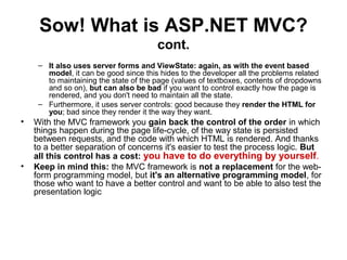 Sow! What is ASP.NET MVC?
cont.
– It also uses server forms and ViewState: again, as with the event based
model, it can be good since this hides to the developer all the problems related
to maintaining the state of the page (values of textboxes, contents of dropdowns
and so on), but can also be bad if you want to control exactly how the page is
rendered, and you don't need to maintain all the state.
– Furthermore, it uses server controls: good because they render the HTML for
you; bad since they render it the way they want.
• With the MVC framework you gain back the control of the order in which
things happen during the page life-cycle, of the way state is persisted
between requests, and the code with which HTML is rendered. And thanks
to a better separation of concerns it's easier to test the process logic. But
all this control has a cost: you have to do everything by yourself.
• Keep in mind this: the MVC framework is not a replacement for the web-
form programming model, but it's an alternative programming model, for
those who want to have a better control and want to be able to also test the
presentation logic
 