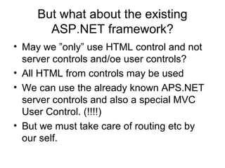 But what about the existing
ASP.NET framework?
• May we ”only” use HTML control and not
server controls and/oe user controls?
• All HTML from controls may be used
• We can use the already known APS.NET
server controls and also a special MVC
User Control. (!!!!)
• But we must take care of routing etc by
our self.
 