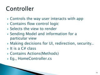    Controls the way user interacts with app
   Contains flow control logic
   Selects the view to render
   Sending Model and information for a
    particular view
   Making decisions for UI, redirection, security..
   It is a C# class
   Contains Actions(Methods)
   Eg., HomeController.cs


                                                       16
 