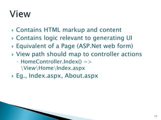    Contains HTML markup and content
   Contains logic relevant to generating UI
   Equivalent of a Page (ASP.Net web form)
   View path should map to controller actions
    ◦ HomeController.Index() =>
      ViewHomeIndex.aspx
   Eg., Index.aspx, About.aspx




                                                 17
 