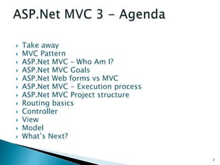    Take away
   MVC Pattern
   ASP.Net MVC – Who Am I?
   ASP.Net MVC Goals
   ASP.Net Web forms vs MVC
   ASP.Net MVC - Execution process
   ASP.Net MVC Project structure
   Routing basics
   Controller
   View
   Model
   What’s Next?


                                      2
 