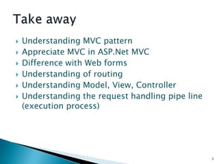    Understanding MVC pattern
   Appreciate MVC in ASP.Net MVC
   Difference with Web forms
   Understanding of routing
   Understanding Model, View, Controller
   Understanding the request handling pipe line
    (execution process)




                                                   3
 