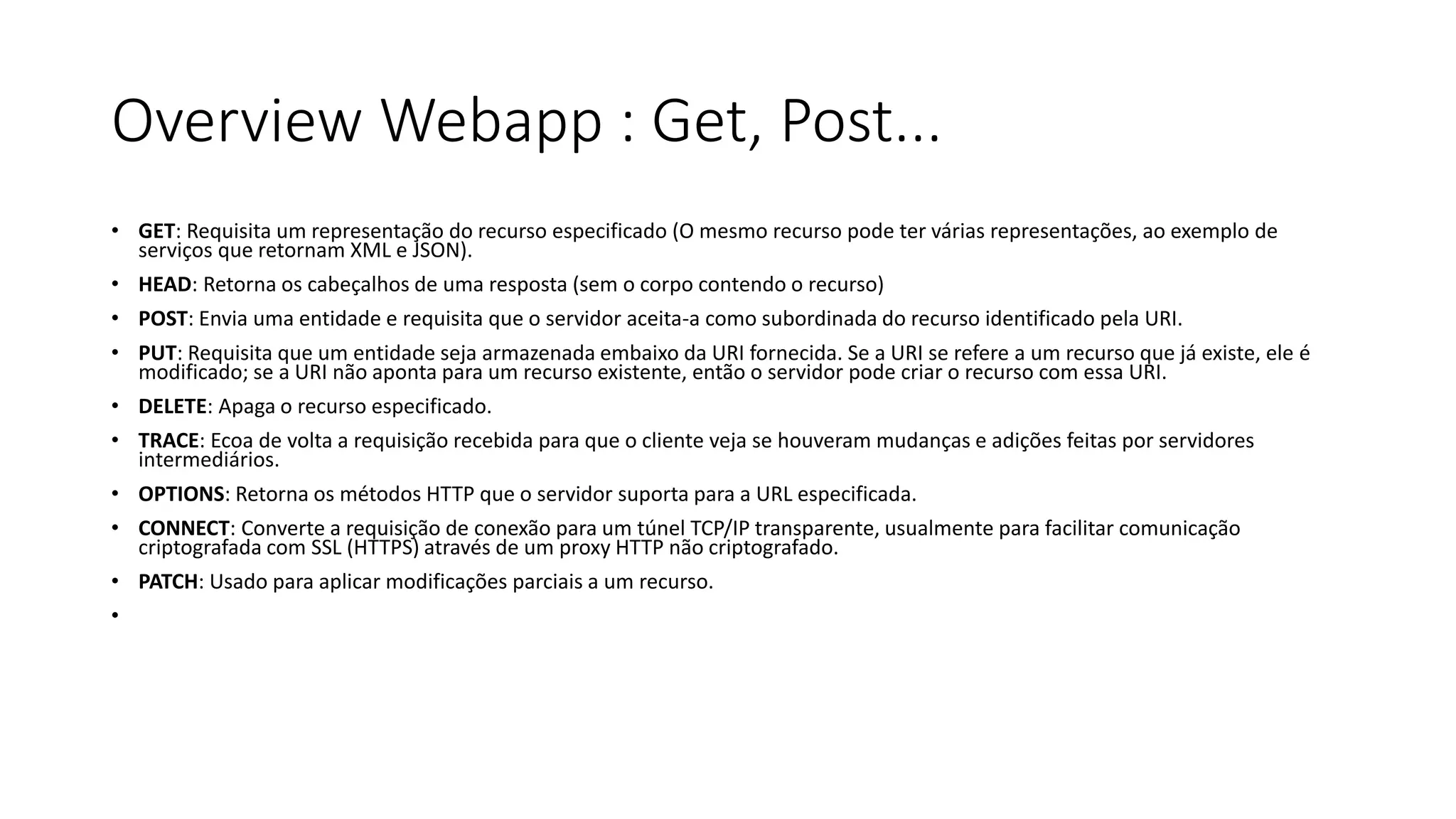 Overview Webapp : Get, Post... • GET: Requisita um representação do recurso especificado (O mesmo recurso pode ter várias representações, ao exemplo de serviços que retornam XML e JSON). • HEAD: Retorna os cabeçalhos de uma resposta (sem o corpo contendo o recurso) • POST: Envia uma entidade e requisita que o servidor aceita-a como subordinada do recurso identificado pela URI. • PUT: Requisita que um entidade seja armazenada embaixo da URI fornecida. Se a URI se refere a um recurso que já existe, ele é modificado; se a URI não aponta para um recurso existente, então o servidor pode criar o recurso com essa URI. • DELETE: Apaga o recurso especificado. • TRACE: Ecoa de volta a requisição recebida para que o cliente veja se houveram mudanças e adições feitas por servidores intermediários. • OPTIONS: Retorna os métodos HTTP que o servidor suporta para a URL especificada. • CONNECT: Converte a requisição de conexão para um túnel TCP/IP transparente, usualmente para facilitar comunicação criptografada com SSL (HTTPS) através de um proxy HTTP não criptografado. • PATCH: Usado para aplicar modificações parciais a um recurso. • 