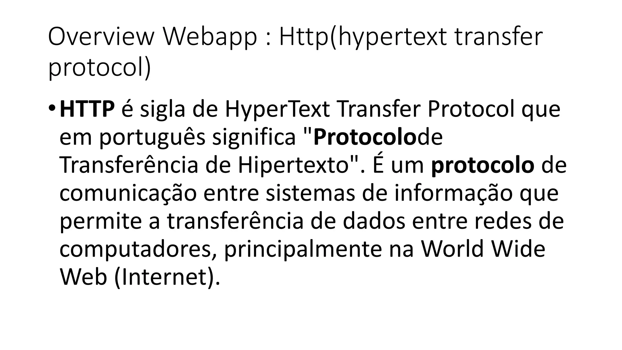 Overview Webapp : Http(hypertext transfer protocol) •HTTP é sigla de HyperText Transfer Protocol que em português significa "Protocolode Transferência de Hipertexto". É um protocolo de comunicação entre sistemas de informação que permite a transferência de dados entre redes de computadores, principalmente na World Wide Web (Internet). 