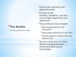 The Models,[object Object],Classes that represent your application data,[object Object],Contain all the business, validation, and data acccess logic required by your application,[object Object],Three different kind of Model: ,[object Object],data being posted on the Controller,[object Object],data being worked on in the View,[object Object],domain-specific entities from you business tier,[object Object],You can create your own Data Model leveraging the most recommend data access technologies,[object Object],The representation of our data,[object Object]