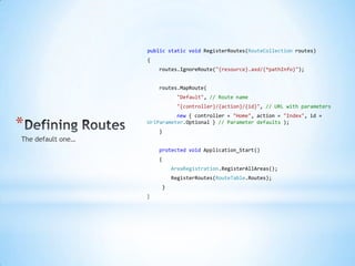 publicstaticvoidRegisterRoutes(RouteCollection routes),[object Object],{,[object Object],routes.IgnoreRoute("{resource}.axd/{*pathInfo}");,[object Object],routes.MapRoute(,[object Object],"Default", // Route name,[object Object],"{controller}/{action}/{id}", // URL with parameters,[object Object],new{ controller = "Home", action = "Index", id = UrlParameter.Optional} // Parameter defaults );,[object Object],},[object Object],    protectedvoidApplication_Start(),[object Object],{,[object Object],AreaRegistration.RegisterAllAreas();,[object Object],RegisterRoutes(RouteTable.Routes);,[object Object],},[object Object],},[object Object],Defining Routes,[object Object],The default one…,[object Object]