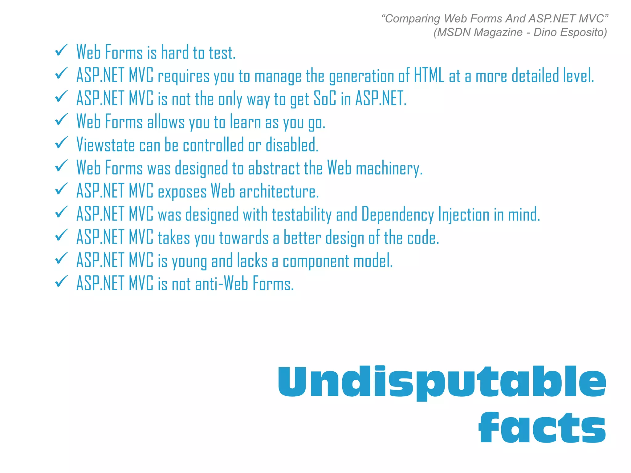 “Comparing Web Forms And ASP.NET MVC”
                                                             (MSDN Magazine - Dino Esposito)
   Web Forms is hard to test.
   ASP.NET MVC requires you to manage the generation of HTML at a more detailed level.
   ASP.NET MVC is not the only way to get SoC in ASP.NET.
   Web Forms allows you to learn as you go.
   Viewstate can be controlled or disabled.
   Web Forms was designed to abstract the Web machinery.
   ASP.NET MVC exposes Web architecture.
   ASP.NET MVC was designed with testability and Dependency Injection in mind.
   ASP.NET MVC takes you towards a better design of the code.
   ASP.NET MVC is young and lacks a component model.
   ASP.NET MVC is not anti-Web Forms.




                                    Undisputable
                                           facts
 