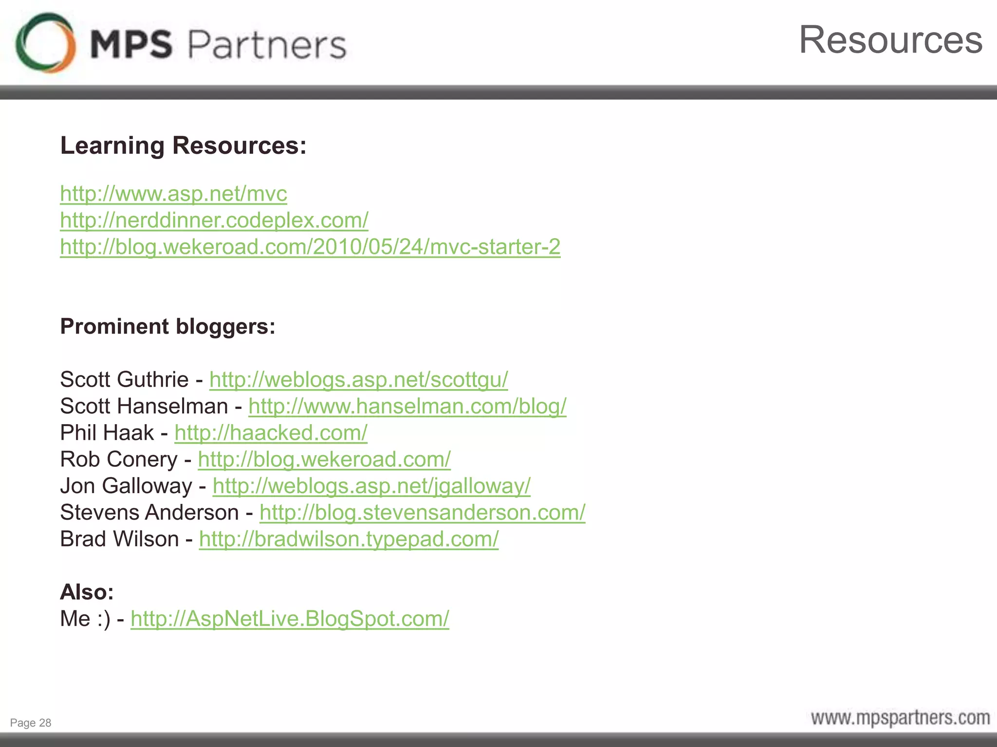 Page 28
Resources
Learning Resources:
http://www.asp.net/mvc
http://nerddinner.codeplex.com/
http://blog.wekeroad.com/2010/05/24/mvc-starter-2
Prominent bloggers:
Scott Guthrie - http://weblogs.asp.net/scottgu/
Scott Hanselman - http://www.hanselman.com/blog/
Phil Haak - http://haacked.com/
Rob Conery - http://blog.wekeroad.com/
Jon Galloway - http://weblogs.asp.net/jgalloway/
Stevens Anderson - http://blog.stevensanderson.com/
Brad Wilson - http://bradwilson.typepad.com/
Also:
Me :) - http://AspNetLive.BlogSpot.com/
 