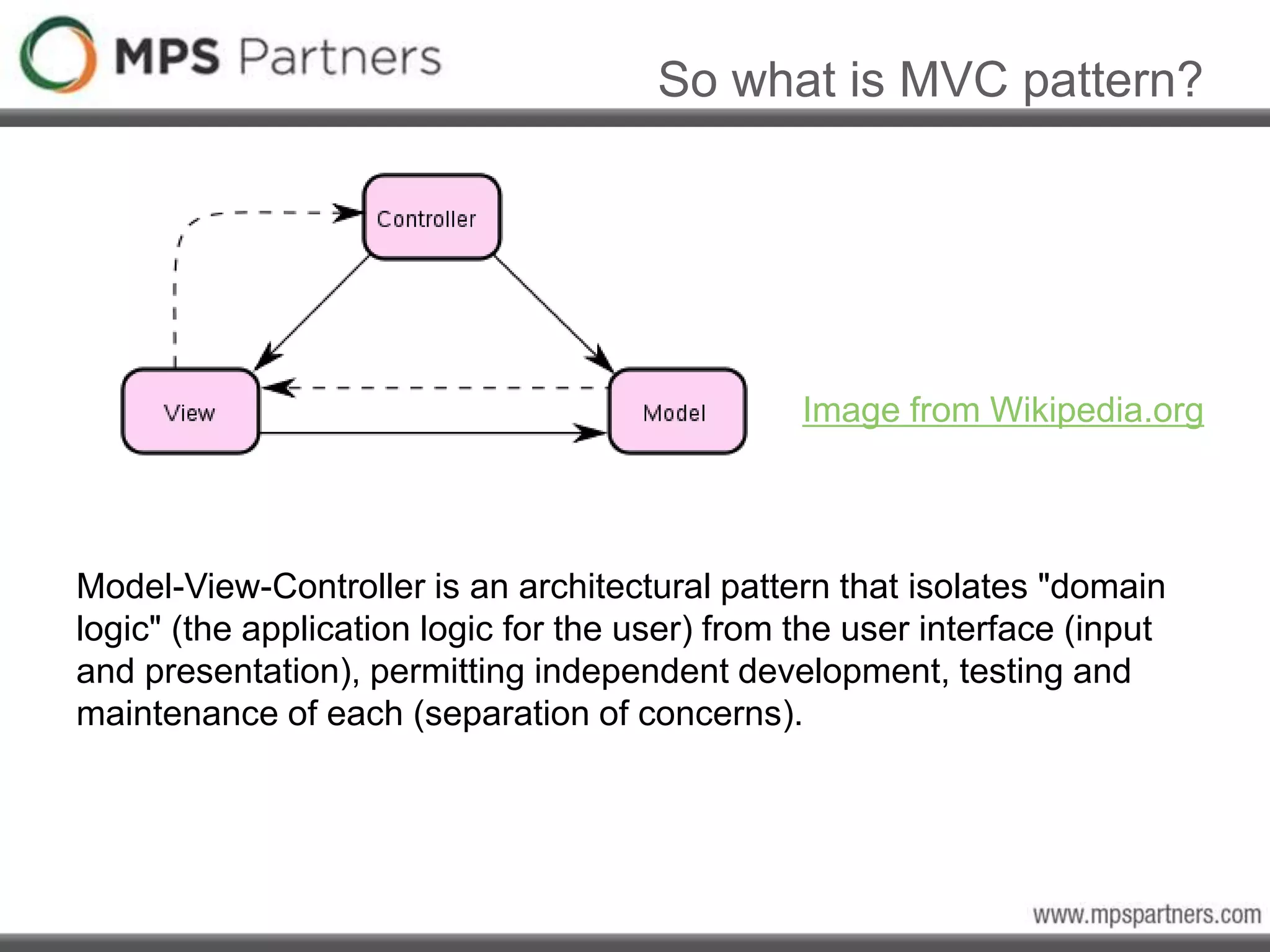 So what is MVC pattern?
Image from Wikipedia.org
Model-View-Controller is an architectural pattern that isolates "domain
logic" (the application logic for the user) from the user interface (input
and presentation), permitting independent development, testing and
maintenance of each (separation of concerns).
 